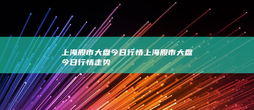 上海股市大盘今日行情 上海股市大盘今日行情走势