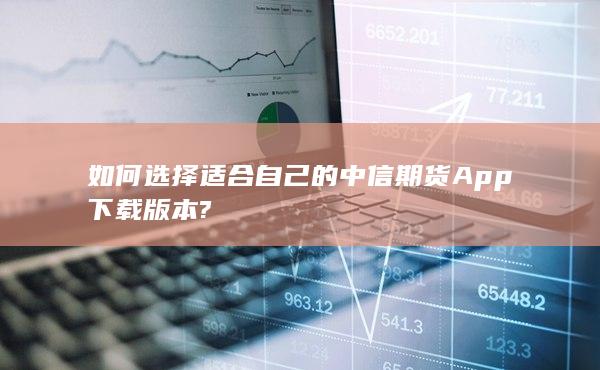 如何选择适合自己的中信期货App下载版本?